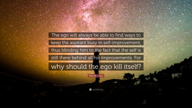 Paul Brunton Quote: “The ego will always be able to find ways to keep the aspirant busy in self-improvement, thus blinding him to the fact that the self is still there behind all his improvements. For why should the ego kill itself?”