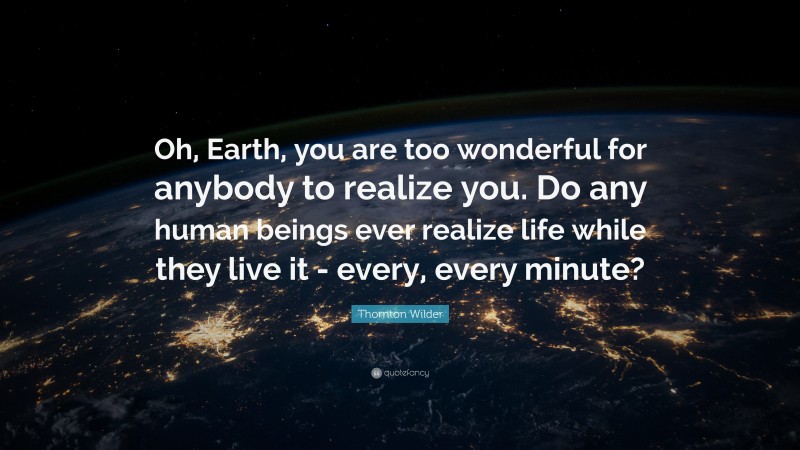 Thornton Wilder Quote: “Oh, Earth, you are too wonderful for anybody to realize you. Do any human beings ever realize life while they live it - every, every minute?”