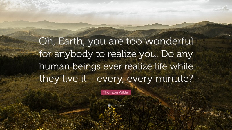 Thornton Wilder Quote: “Oh, Earth, you are too wonderful for anybody to realize you. Do any human beings ever realize life while they live it - every, every minute?”