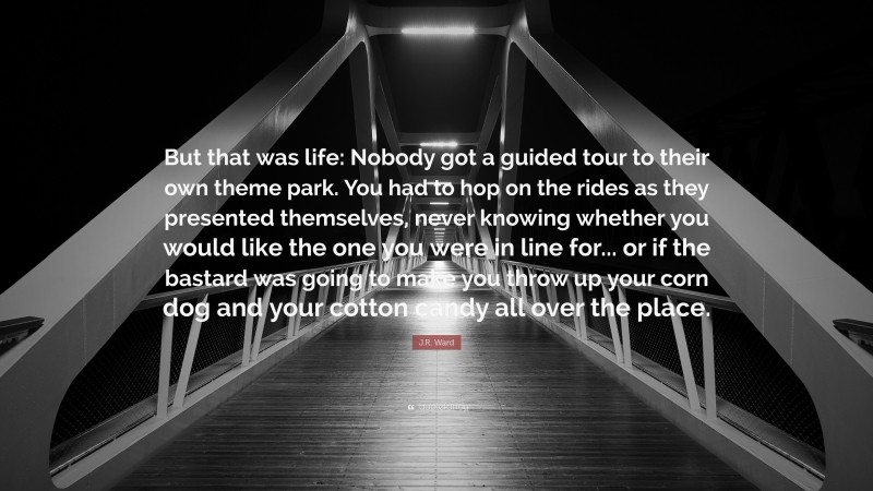 J.R. Ward Quote: “But that was life: Nobody got a guided tour to their own theme park. You had to hop on the rides as they presented themselves, never knowing whether you would like the one you were in line for... or if the bastard was going to make you throw up your corn dog and your cotton candy all over the place.”