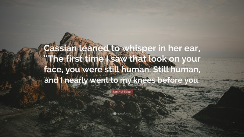 Sarah J. Maas Quote: “Cassian leaned to whisper in her ear, “The first time I saw that look on your face, you were still human. Still human, and I nearly went to my knees before you.”