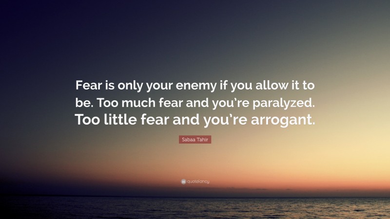 Sabaa Tahir Quote: “Fear is only your enemy if you allow it to be. Too much fear and you’re paralyzed. Too little fear and you’re arrogant.”