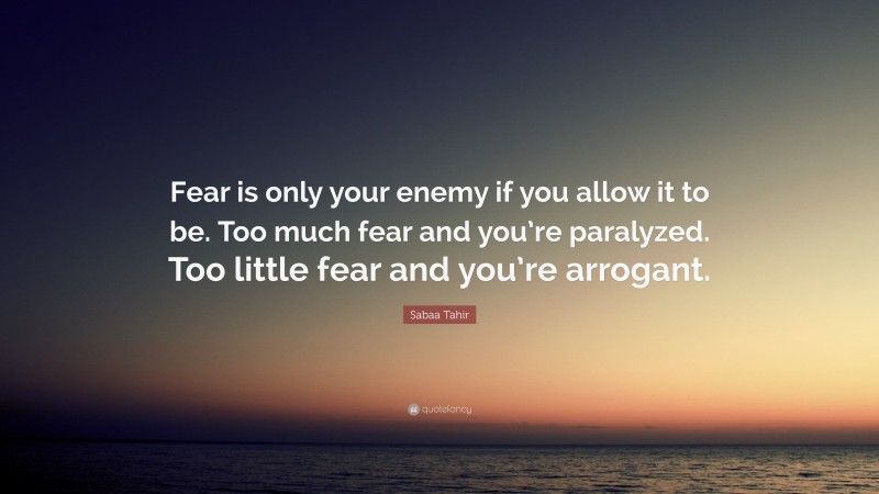 Sabaa Tahir Quote: “Fear is only your enemy if you allow it to be. Too much fear and you’re paralyzed. Too little fear and you’re arrogant.”