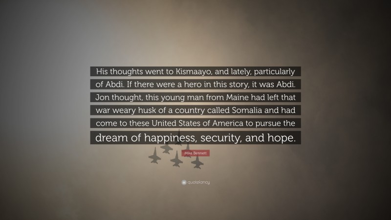 Mike Bennett Quote: “His thoughts went to Kismaayo, and lately, particularly of Abdi. If there were a hero in this story, it was Abdi. Jon thought, this young man from Maine had left that war weary husk of a country called Somalia and had come to these United States of America to pursue the dream of happiness, security, and hope.”