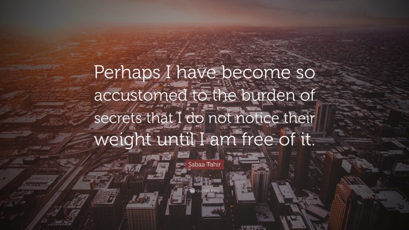 Sabaa Tahir Quote: “Perhaps I have become so accustomed to the burden of secrets that I do not notice their weight until I am free of it.”