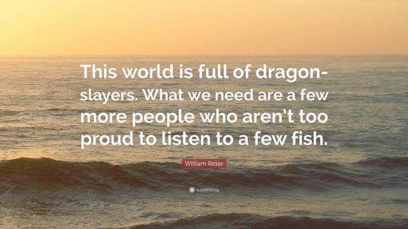 William Ritter Quote: “This world is full of dragon-slayers. What we need are a few more people who aren’t too proud to listen to a few fish.”