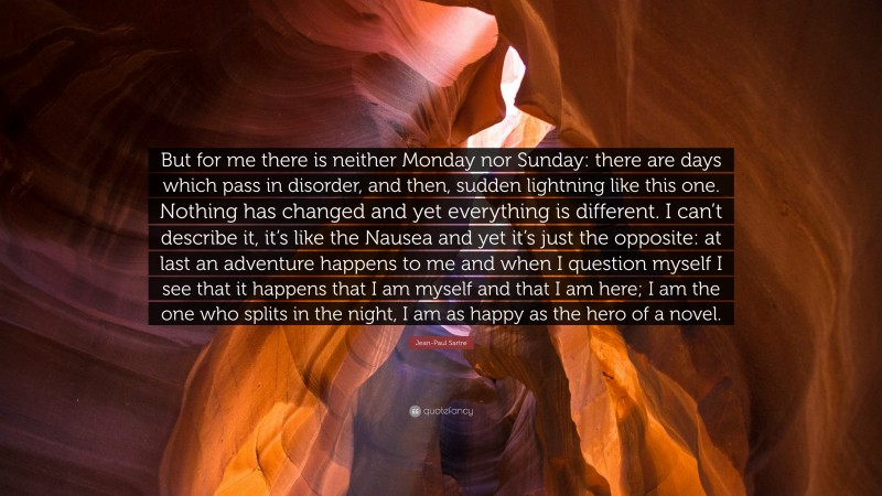 Jean-Paul Sartre Quote: “But for me there is neither Monday nor Sunday: there are days which pass in disorder, and then, sudden lightning like this one. Nothing has changed and yet everything is different. I can’t describe it, it’s like the Nausea and yet it’s just the opposite: at last an adventure happens to me and when I question myself I see that it happens that I am myself and that I am here; I am the one who splits in the night, I am as happy as the hero of a novel.”