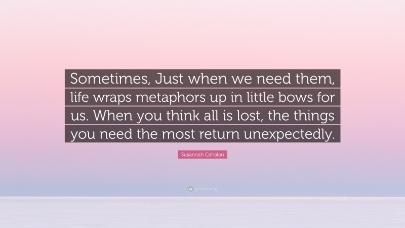 Susannah Cahalan Quote: “Sometimes, Just when we need them, life wraps metaphors up in little bows for us. When you think all is lost, the things you need the most return unexpectedly.”