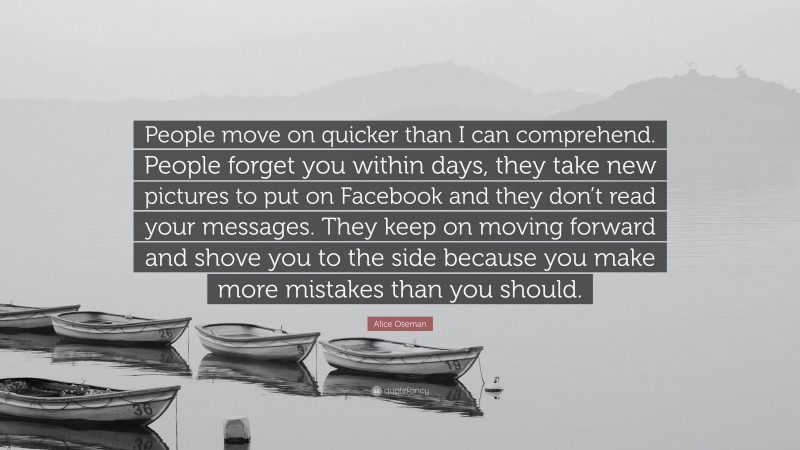 Alice Oseman Quote: “People move on quicker than I can comprehend. People forget you within days, they take new pictures to put on Facebook and they don’t read your messages. They keep on moving forward and shove you to the side because you make more mistakes than you should.”