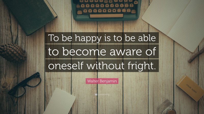 Walter Benjamin Quote: “To be happy is to be able to become aware of oneself without fright.”