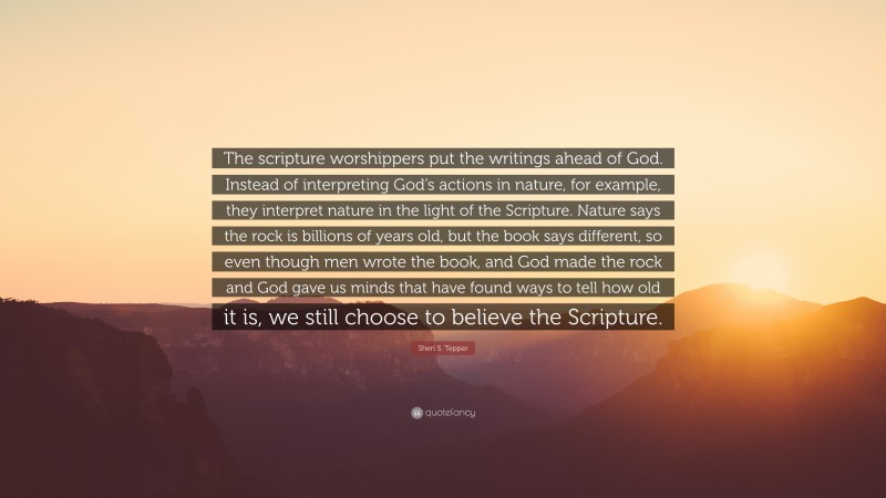 Sheri S. Tepper Quote: “The scripture worshippers put the writings ahead of God. Instead of interpreting God’s actions in nature, for example, they interpret nature in the light of the Scripture. Nature says the rock is billions of years old, but the book says different, so even though men wrote the book, and God made the rock and God gave us minds that have found ways to tell how old it is, we still choose to believe the Scripture.”