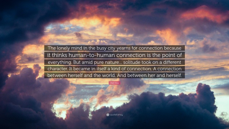 Matt Haig Quote: “The lonely mind in the busy city yearns for connection because it thinks human-to-human connection is the point of everything. But amid pure nature... solitude took on a different character. It became in itself a kind of connection. A connection between herself and the world. And between her and herself.”