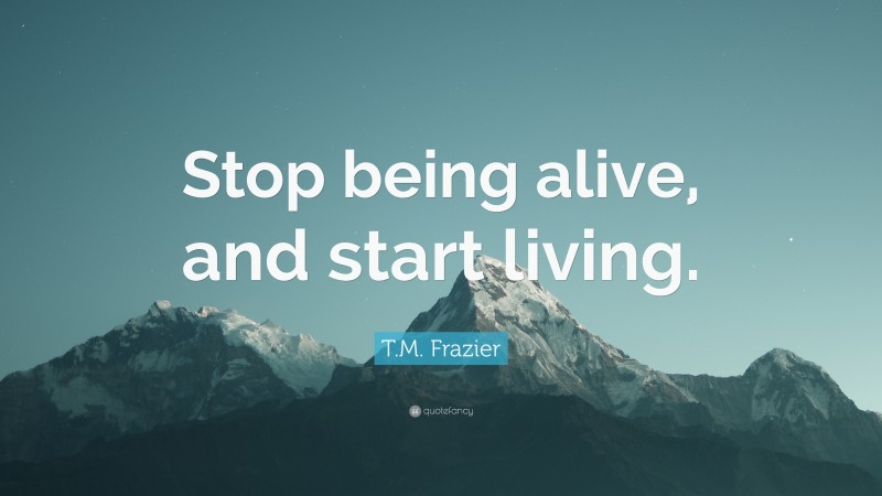 T.M. Frazier Quote: “Stop being alive, and start living.”