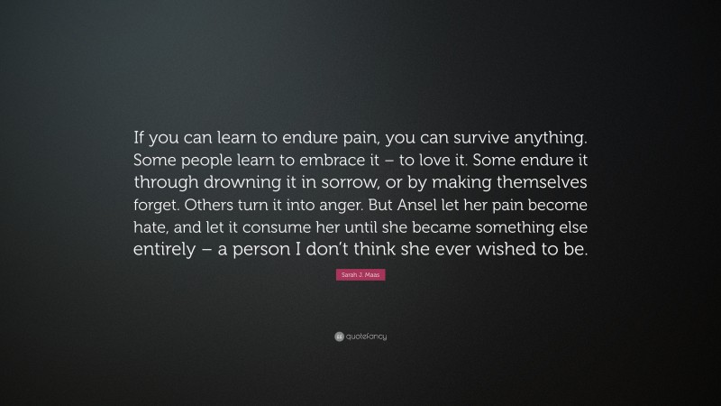 Sarah J. Maas Quote: “If you can learn to endure pain, you can survive anything. Some people learn to embrace it – to love it. Some endure it through drowning it in sorrow, or by making themselves forget. Others turn it into anger. But Ansel let her pain become hate, and let it consume her until she became something else entirely – a person I don’t think she ever wished to be.”