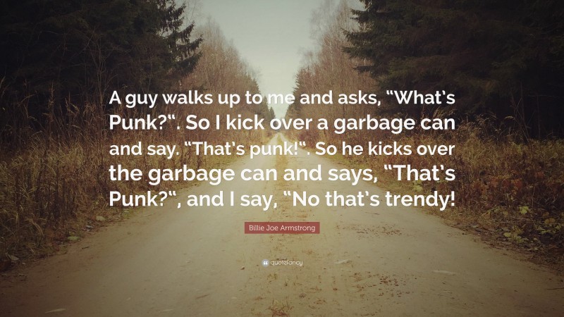 Billie Joe Armstrong Quote: “A guy walks up to me and asks, “What’s Punk?“. So I kick over a garbage can and say. “That’s punk!“. So he kicks over the garbage can and says, “That’s Punk?“, and I say, “No that’s trendy!”