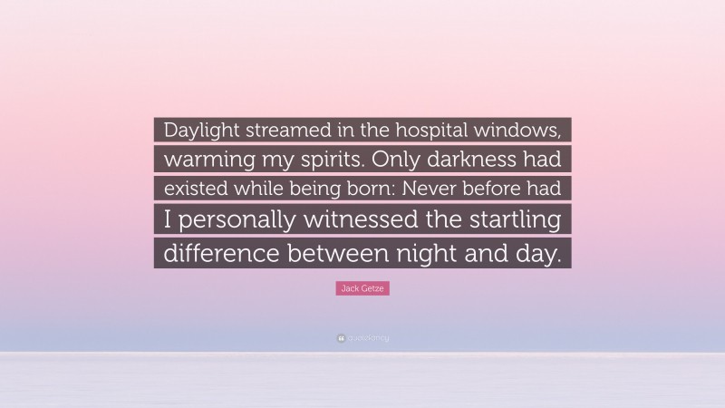 Jack Getze Quote: “Daylight streamed in the hospital windows, warming my spirits. Only darkness had existed while being born: Never before had I personally witnessed the startling difference between night and day.”