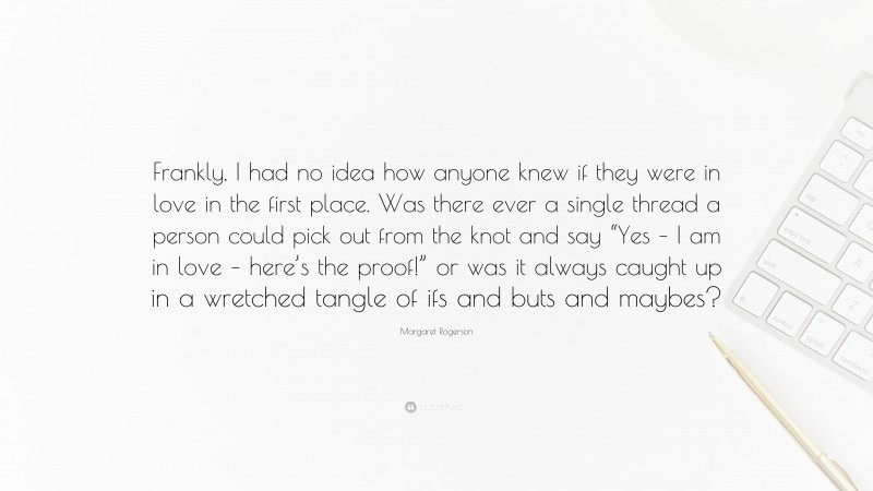 Margaret Rogerson Quote: “Frankly, I had no idea how anyone knew if they were in love in the first place. Was there ever a single thread a person could pick out from the knot and say “Yes – I am in love – here’s the proof!” or was it always caught up in a wretched tangle of ifs and buts and maybes?”