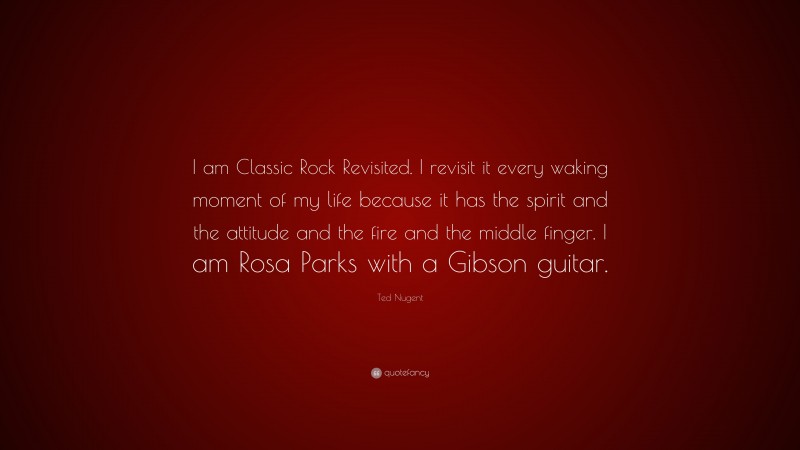 Ted Nugent Quote: “I am Classic Rock Revisited. I revisit it every waking moment of my life because it has the spirit and the attitude and the fire and the middle finger. I am Rosa Parks with a Gibson guitar.”