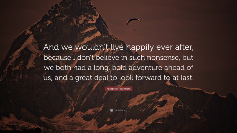 Margaret Rogerson Quote: “And we wouldn’t live happily ever after, because I don’t believe in such nonsense, but we both had a long, bold adventure ahead of us, and a great deal to look forward to at last.”