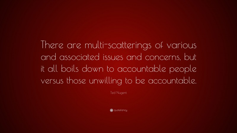 Ted Nugent Quote: “There are multi-scatterings of various and associated issues and concerns, but it all boils down to accountable people versus those unwilling to be accountable.”