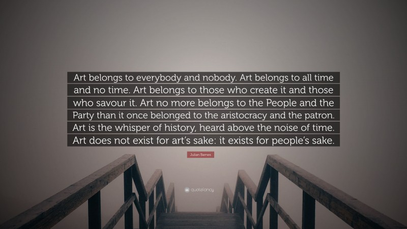 Julian Barnes Quote: “Art belongs to everybody and nobody. Art belongs to all time and no time. Art belongs to those who create it and those who savour it. Art no more belongs to the People and the Party than it once belonged to the aristocracy and the patron. Art is the whisper of history, heard above the noise of time. Art does not exist for art’s sake: it exists for people’s sake.”