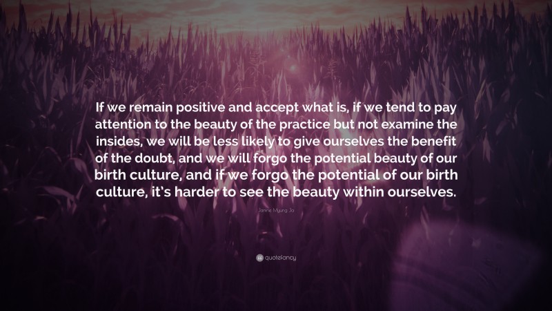 Janine Myung Ja Quote: “If we remain positive and accept what is, if we tend to pay attention to the beauty of the practice but not examine the insides, we will be less likely to give ourselves the benefit of the doubt, and we will forgo the potential beauty of our birth culture, and if we forgo the potential of our birth culture, it’s harder to see the beauty within ourselves.”