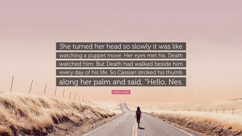 Sarah J. Maas Quote: “She turned her head so slowly it was like watching a puppet move. Her eyes met his. Death watched him. But Death had walked beside him every day of his life. So Cassian stroked his thumb along her palm and said, “Hello, Nes.”