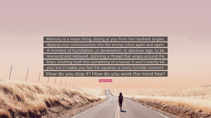 Emily X.R. Pan Quote: “Memory is a mean thing, slicing at you from the harshest angles, dipping your consciousness into the wrong colors again and again. A moment of humiliation, or devastation, or absolute rage, to be rewound and replayed, spinning a thread that wraps around the brain, knotting itself into something of a noose. It won’t exactly kill you, but it makes you feel the squeeze of every horrible moment. How do you stop it? How do you work the mind free?”