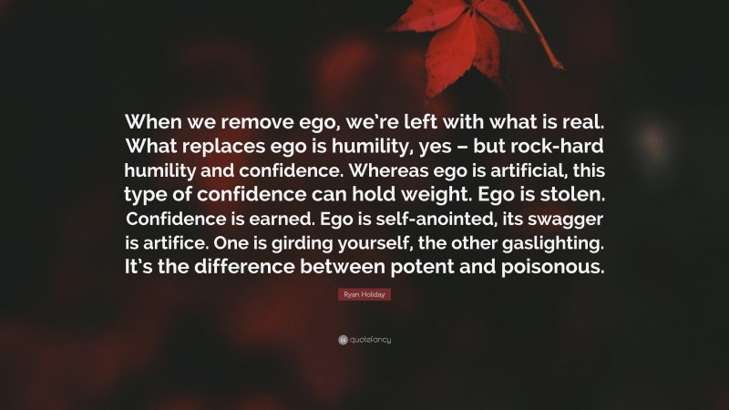 Ryan Holiday Quote: “When we remove ego, we’re left with what is real. What replaces ego is humility, yes – but rock-hard humility and confidence. Whereas ego is artificial, this type of confidence can hold weight. Ego is stolen. Confidence is earned. Ego is self-anointed, its swagger is artifice. One is girding yourself, the other gaslighting. It’s the difference between potent and poisonous.”