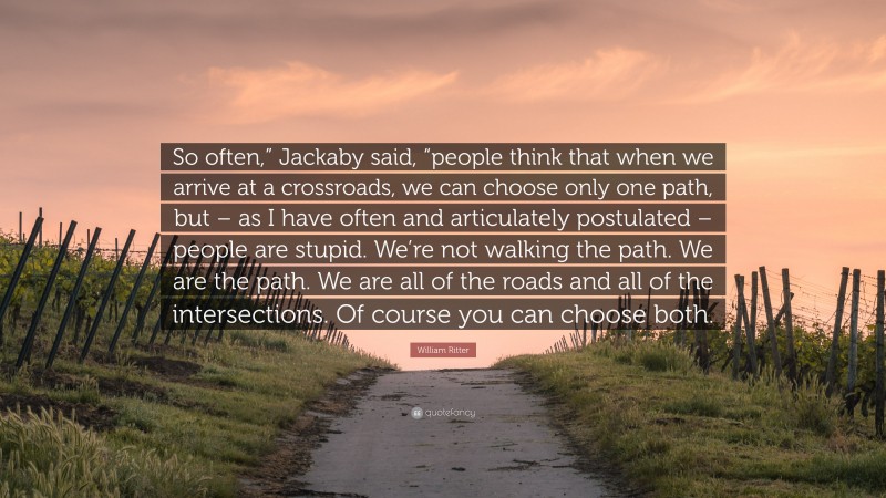 William Ritter Quote: “So often,” Jackaby said, “people think that when we arrive at a crossroads, we can choose only one path, but – as I have often and articulately postulated – people are stupid. We’re not walking the path. We are the path. We are all of the roads and all of the intersections. Of course you can choose both.”
