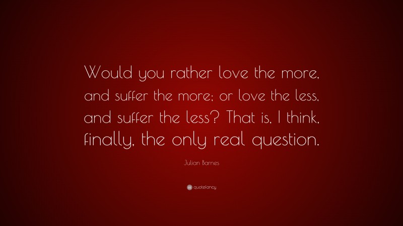 Julian Barnes Quote: “Would you rather love the more, and suffer the more; or love the less, and suffer the less? That is, I think, finally, the only real question.”