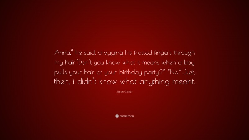 Sarah Ockler Quote: “Anna,” he said, dragging his frosted fingers through my hair.“Don’t you know what it means when a boy pulls your hair at your birthday party?” “No.” Just, then, i didn’t know what anything meant.”