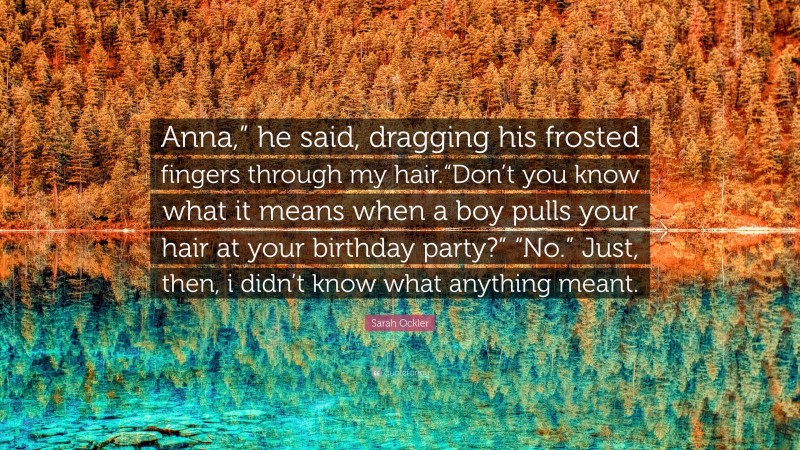 Sarah Ockler Quote: “Anna,” he said, dragging his frosted fingers through my hair.“Don’t you know what it means when a boy pulls your hair at your birthday party?” “No.” Just, then, i didn’t know what anything meant.”