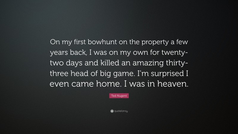 Ted Nugent Quote: “On my first bowhunt on the property a few years back, I was on my own for twenty-two days and killed an amazing thirty-three head of big game. I’m surprised I even came home. I was in heaven.”