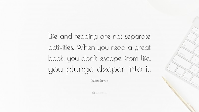 Julian Barnes Quote: “Life and reading are not separate activities, When you read a great book, you don’t escape from life, you plunge deeper into it.”
