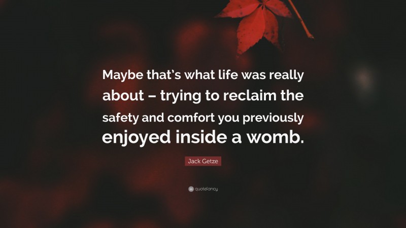 Jack Getze Quote: “Maybe that’s what life was really about – trying to reclaim the safety and comfort you previously enjoyed inside a womb.”