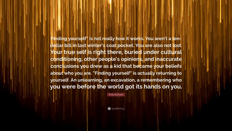 Emily McDowell Quote: “Finding yourself” is not really how it works. You aren’t a ten-dollar bill in last winter’s coat pocket. You are also not lost. Your true self is right there, buried under cultural conditioning, other people’s opinions, and inaccurate conclusions you drew as a kid that became your beliefs about who you are. “Finding yourself” is actually returning to yourself. An unlearning, an excavation, a remembering who you were before the world got its hands on you.”