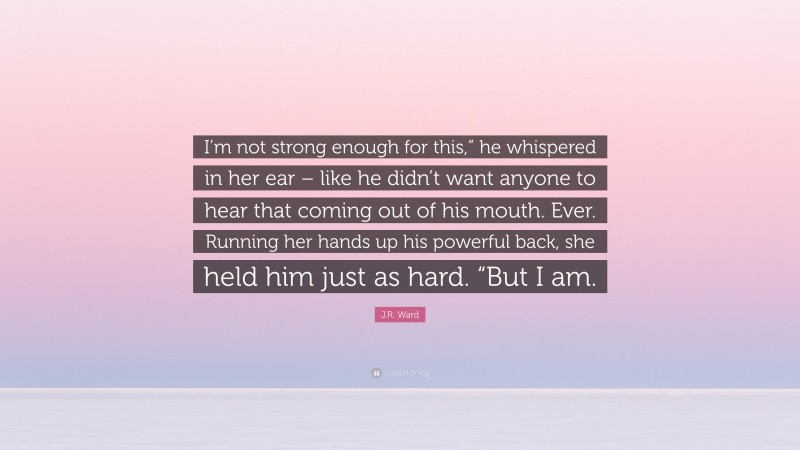 J.R. Ward Quote: “I’m not strong enough for this,” he whispered in her ear – like he didn’t want anyone to hear that coming out of his mouth. Ever. Running her hands up his powerful back, she held him just as hard. “But I am.”
