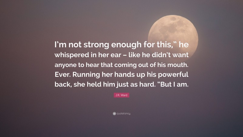 J.R. Ward Quote: “I’m not strong enough for this,” he whispered in her ear – like he didn’t want anyone to hear that coming out of his mouth. Ever. Running her hands up his powerful back, she held him just as hard. “But I am.”