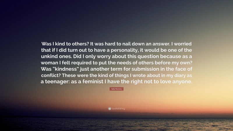 Sally Rooney Quote: “Was I kind to others? It was hard to nail down an answer. I worried that if I did turn out to have a personality, it would be one of the unkind ones. Did I only worry about this question because as a woman I felt required to put the needs of others before my own? Was “kindness” just another term for submission in the face of conflict? These were the kind of things I wrote about in my diary as a teenager: as a feminist I have the right not to love anyone.”