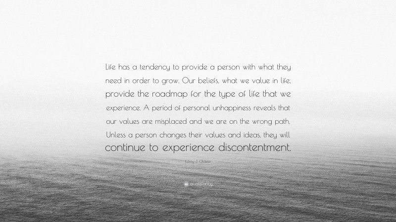 Kilroy J. Oldster Quote: “Life has a tendency to provide a person with what they need in order to grow. Our beliefs, what we value in life, provide the roadmap for the type of life that we experience. A period of personal unhappiness reveals that our values are misplaced and we are on the wrong path. Unless a person changes their values and ideas, they will continue to experience discontentment.”
