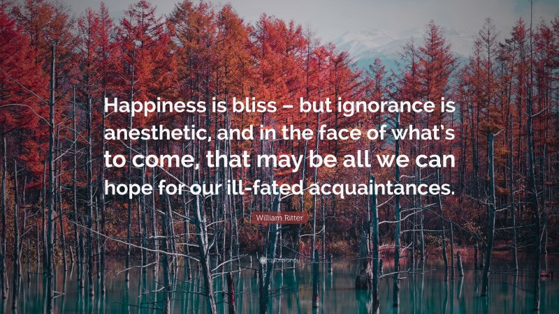 William Ritter Quote: “Happiness is bliss – but ignorance is anesthetic, and in the face of what’s to come, that may be all we can hope for our ill-fated acquaintances.”