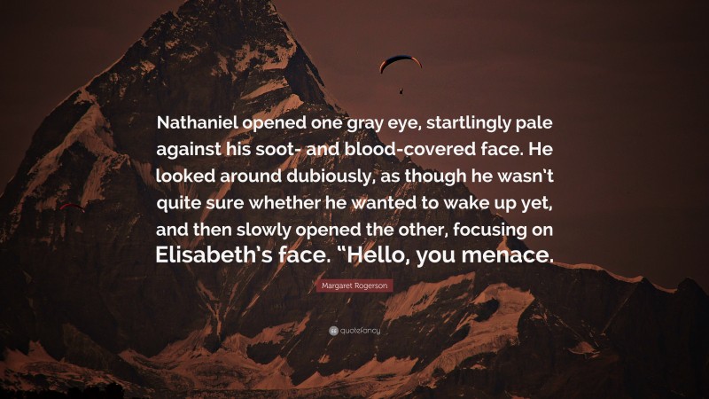 Margaret Rogerson Quote: “Nathaniel opened one gray eye, startlingly pale against his soot- and blood-covered face. He looked around dubiously, as though he wasn’t quite sure whether he wanted to wake up yet, and then slowly opened the other, focusing on Elisabeth’s face. “Hello, you menace.”