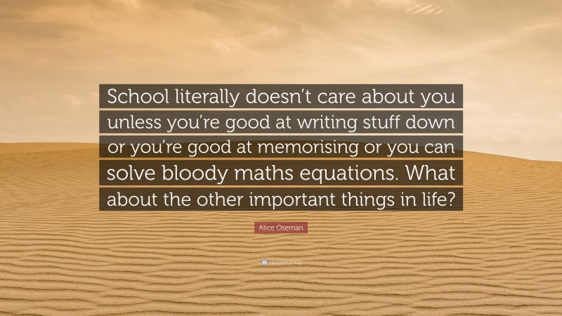 Alice Oseman Quote: “School literally doesn’t care about you unless you’re good at writing stuff down or you’re good at memorising or you can solve bloody maths equations. What about the other important things in life?”