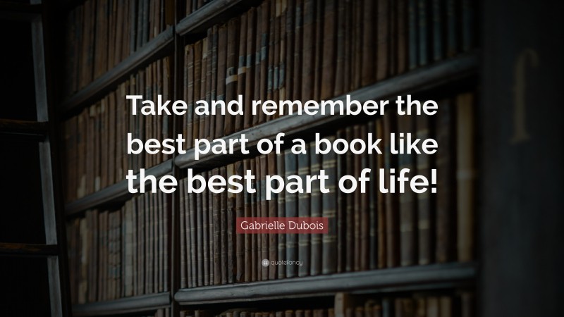 Gabrielle Dubois Quote: “Take and remember the best part of a book like the best part of life!”