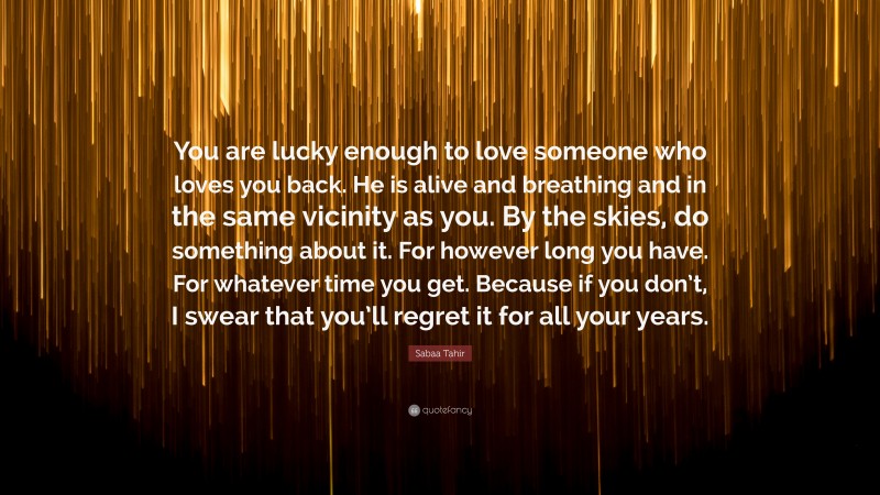 Sabaa Tahir Quote: “You are lucky enough to love someone who loves you back. He is alive and breathing and in the same vicinity as you. By the skies, do something about it. For however long you have. For whatever time you get. Because if you don’t, I swear that you’ll regret it for all your years.”