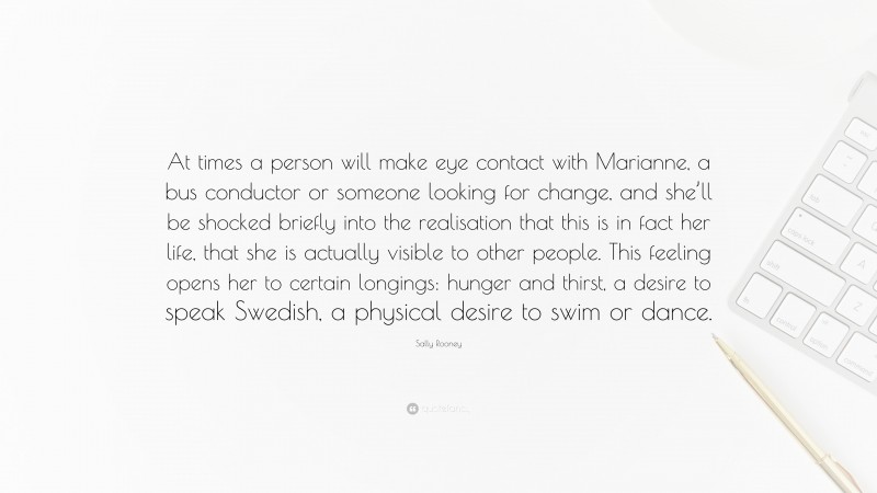 Sally Rooney Quote: “At times a person will make eye contact with Marianne, a bus conductor or someone looking for change, and she’ll be shocked briefly into the realisation that this is in fact her life, that she is actually visible to other people. This feeling opens her to certain longings: hunger and thirst, a desire to speak Swedish, a physical desire to swim or dance.”