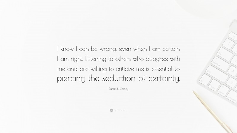 James B. Comey Quote: “I know I can be wrong, even when I am certain I am right. Listening to others who disagree with me and are willing to criticize me is essential to piercing the seduction of certainty.”