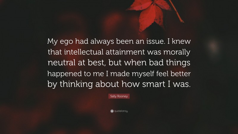 Sally Rooney Quote: “My ego had always been an issue. I knew that intellectual attainment was morally neutral at best, but when bad things happened to me I made myself feel better by thinking about how smart I was.”