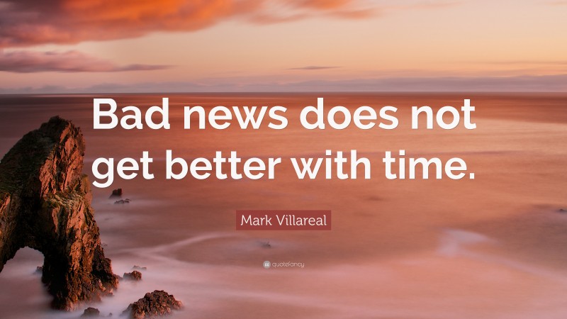 Mark Villareal Quote: “Bad news does not get better with time.”